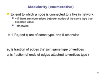 Modularity (enumerative)
 Extend to which a node is connected to a like in network
 + if there are more edges between nodes of the same type than
expected value
 - otherwise
is 1 if ci and cj are of same type, and 0 otherwise
err is fraction of edges that join same type of vertices
ar is fraction of ends of edges attached to vertices type r
66
 