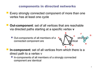 components in directed networks
 Every strongly connected component of more than one
vertex has at least one cycle
 Out-component: set of all vertices that are reachable
via directed paths starting at a specific vertex v
 Out-components of all members of a strongly
connected component are identical
 In-component: set of all vertices from which there is a
direct path to a vertex v
 In-components of all members of a strongly connected
component are identical
7
A
B
C
D
E
F
G
H
 