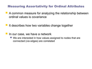 Measuring Assortativity for Ordinal Attributes
 A common measure for analyzing the relationship between
ordinal values is covariance
 It describes how two variables change together
 In our case, we have a network
 We are interested in how values assigned to nodes that are
connected (via edges) are correlated
 