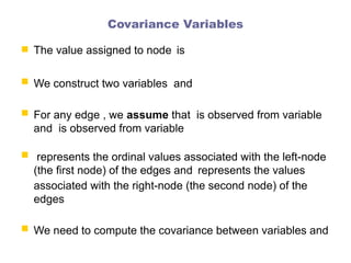 Covariance Variables
 The value assigned to node is
 We construct two variables and
 For any edge , we assume that is observed from variable
and is observed from variable
 represents the ordinal values associated with the left-node
(the first node) of the edges and represents the values
associated with the right-node (the second node) of the
edges
 We need to compute the covariance between variables and
 