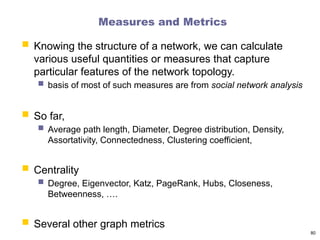 Measures and Metrics
 Knowing the structure of a network, we can calculate
various useful quantities or measures that capture
particular features of the network topology.
 basis of most of such measures are from social network analysis
 So far,
 Average path length, Diameter, Degree distribution, Density,
Assortativity, Connectedness, Clustering coefficient,
 Centrality
 Degree, Eigenvector, Katz, PageRank, Hubs, Closeness,
Betweenness, ….
 Several other graph metrics
80
 