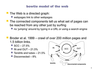 bowtie model of the web
 The Web is a directed graph:
 webpages link to other webpages
 The connected components tell us what set of pages can
be reached from any other just by surfing
 no ‘jumping’ around by typing in a URL or using a search engine
 Broder et al. 1999 – crawl of over 200 million pages and
1.5 billion links.
 SCC – 27.5%
 IN and OUT – 21.5%
 Tendrils and tubes – 21.5%
 Disconnected – 8%
8
 