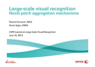 Large-scale visual recognition
Novel patch aggregation mechanisms
Florent Perronnin, XRCE
Hervé Jégou, INRIA
CVPR tutorial on Large-Scale Visual Recognition
June 16, 2012
 