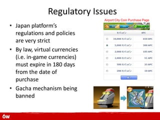 Regulatory Issues
                               Airport City Coin Purchase Page

• Japan platform’s
  regulations and policies
  are very strict
• By law, virtual currencies
  (i.e. in-game currencies)
  must expire in 180 days
  from the date of
  purchase
• Gacha mechanism being
  banned
 