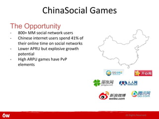 ChinaSocial Games
The Opportunity
-   800+ MM social network users
-   Chinese internet users spend 41% of
    their online time on social networks
-   Lower APRU but explosive growth
    potential
-   High ARPU games have PvP
    elements




                                           All Rights Reserved.
 