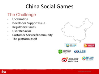 China Social Games
The Challenge
-   Localization
-   Developer Support Issue
-   Regulatory Issues
-   User Behavior
-   Customer Service/Community
-   The platform itself




                                 All Rights Reserved.
 