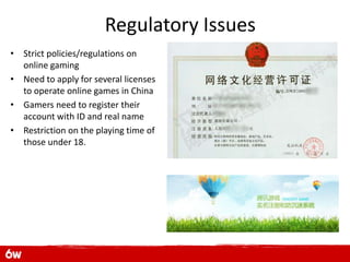 Regulatory Issues
• Strict policies/regulations on
  online gaming
• Need to apply for several licenses
  to operate online games in China
• Gamers need to register their
  account with ID and real name
• Restriction on the playing time of
  those under 18.
 