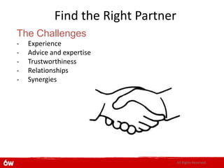 Find the Right Partner
The Challenges
-   Experience
-   Advice and expertise
-   Trustworthiness
-   Relationships
-   Synergies




                                     All Rights Reserved.
 