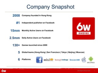 Company Snapshot
 2008   Company founded in Hong Kong



   #1   Independent publisher on Facebook



15mm    Monthly Active Users on Facebook



2.5mm   Daily Active Users on Facebook



 130+   Games launched since 2009



    5   Global teams (Hong Kong | San Francisco | Tokyo | Beijing | Moscow)



    6   Platforms




                                                                   All Rights Reserved.   6
 
