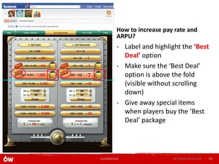 How to increase pay rate and
          ARPU?
          - Label and highlight the ‘Best
            Deal’ option
          - Make sure the ‘Best Deal’
            option is above the fold
            (visible without scrolling
            down)
          - Give away special items
            when players buy the ‘Best
            Deal’ package




Confidential                 All Rights Reserved.   60
 