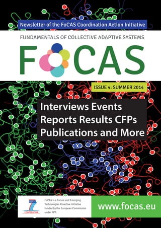 Newsletter of the FoCAS Coordination Action Initiative 
FUNDAMENTALS OF COLLECTIVE ADAPTIVE SYSTEMS F CAS 
ISSUE 4: SUMMER 2014 
Interviews Events 
Reports Results CFPs 
Publications and More 
FoCAS is a Future and Emerging 
Technologies Proactive Initiative 
funded by the European Commission 
under FP7. 
www.focas.eu 
 