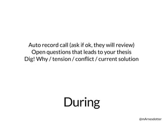 During
@mArnesdotter
Auto record call (ask if ok, they will review)
Open questions that leads to your thesis
Dig! Why / tension / conﬂict / current solution
 