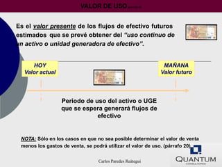 VALOR DE USO (párrafo 6)


Es el valor presente de los flujos de efectivo futuros
estimados que se prevé obtener del “uso continuo de
un activo o unidad generadora de efectivo”.


     HOY                                                    MAÑANA
  Valor actual                                             Valor futuro




                 Periodo de uso del activo o UGE
                 que se espera generará flujos de
                             efectivo


 NOTA: Sólo en los casos en que no sea posible determinar el valor de venta
 menos los gastos de venta, se podrá utilizar el valor de uso. (párrafo 20)


                                 Carlos Paredes Reátegui
 