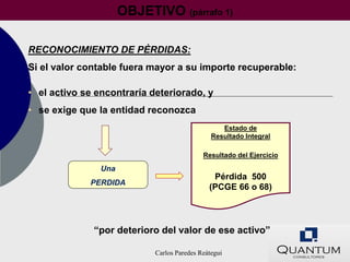 OBJETIVO (párrafo 1)

RECONOCIMIENTO DE PÈRDIDAS:
Si el valor contable fuera mayor a su importe recuperable:

• el activo se encontraría deteriorado, y
• se exige que la entidad reconozca
                                                  Estado de
                                               Resultado Integral

                                            Resultado del Ejercicio

                Una
                                               Pérdida 500
             PERDIDA
                                              (PCGE 66 o 68)



              “por deterioro del valor de ese activo”

                            Carlos Paredes Reátegui
 