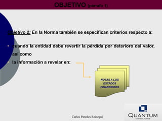 OBJETIVO (párrafo 1)



Objetivo 2: En la Norma también se especifican criterios respecto a:


• cuándo la entidad debe revertir la pérdida por deterioro del valor,
  así como
• la información a revelar en:


                                                      NOTAS A LOS
                                                        ESTADOS
                                                      FINANCIEROS




                                 Carlos Paredes Reátegui
 