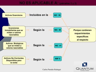 NO ES APLICABLE A: (párrafos 2 y 3)


 Activos financieros    Incluidos en la         NIC 39




   Inversiones
Inmobiliarias que se       Según la             NIC 40      Porque contienen
  midan a valores                                           requerimientos
    razonables
                                                              específicos
                                                              al respecto
  Activos Biológicos
    que se midan a         Según la              NIC 41
  valores razonables




Activos No Corrientes                            NIIF 5
  Disponibles para         Según la
       la venta


                                  Carlos Paredes Reátegui
 