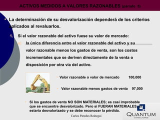 ACTIVOS MEDIDOS A VALORES RAZONABLES                        (párrafo 5)


• La determinación de su desvalorización dependerá de los criterios
  aplicados al revaluarlos.

  1.   Si el valor razonable del activo fuese su valor de mercado:
       a)   la única diferencia entre el valor razonable del activo y su
            valor razonable menos los gastos de venta, son los costos
            incrementales que se deriven directamente de la venta o
            disposición por otra vía del activo.


                            • Valor razonable o valor de mercado      100,000


                             • Valor razonable menos gastos de venta 97,000


            • Si los gastos de venta NO SON MATERIALES; es casi improbable
              que se encuentre desvalorizado. Pero si FUERAN MATERIALES, si
              estaría desvalorizado y se debe reconocer la pérdida.
                                    Carlos Paredes Reátegui
 