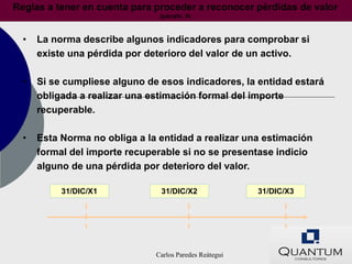 Reglas a tener en cuenta para proceder a reconocer pérdidas de valor
                                (párrafo 8)



  •   La norma describe algunos indicadores para comprobar si
      existe una pérdida por deterioro del valor de un activo.

  •   Si se cumpliese alguno de esos indicadores, la entidad estará
      obligada a realizar una estimación formal del importe
      recuperable.

  •   Esta Norma no obliga a la entidad a realizar una estimación
      formal del importe recuperable si no se presentase indicio
      alguno de una pérdida por deterioro del valor.

           31/DIC/X1            31/DIC/X2                31/DIC/X3




                               Carlos Paredes Reátegui
 