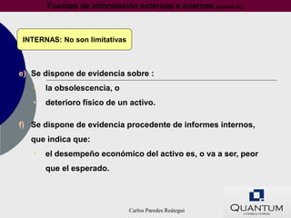 Fuentes de información externas e internas (párrafo 12)



INTERNAS: No son limitativas



e) Se dispone de evidencia sobre :
   •   la obsolescencia, o
   •   deterioro físico de un activo.

f) Se dispone de evidencia procedente de informes internos,
   que indica que:
   •   el desempeño económico del activo es, o va a ser, peor
       que el esperado.




                               Carlos Paredes Reátegui
 