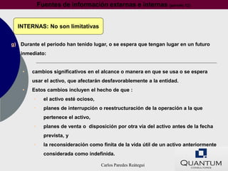 Fuentes de información externas e internas (párrafo 12)


  INTERNAS: No son limitativas


g) Durante el periodo han tenido lugar, o se espera que tengan lugar en un futuro
   inmediato:


    •   cambios significativos en el alcance o manera en que se usa o se espera
        usar el activo, que afectarán desfavorablemente a la entidad.
    •   Estos cambios incluyen el hecho de que :
         •     el activo esté ocioso,
         •     planes de interrupción o reestructuración de la operación a la que
               pertenece el activo,
         •     planes de venta o disposición por otra vía del activo antes de la fecha
               prevista, y
         •     la reconsideración como finita de la vida útil de un activo anteriormente
               considerada como indefinida.

                                        Carlos Paredes Reátegui
 