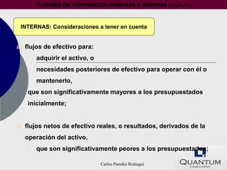 Fuentes de información externas e internas (párrafo 14)


 INTERNAS: Consideraciones a tener en cuenta


a) flujos de efectivo para:
   • adquirir el activo, o
   • necesidades posteriores de efectivo para operar con él o
      mantenerlo,
   que son significativamente mayores a los presupuestados
   inicialmente;


b) flujos netos de efectivo reales, o resultados, derivados de la
  operación del activo,
   • que son significativamente peores a los presupuestados;

                              Carlos Paredes Reátegui
 
