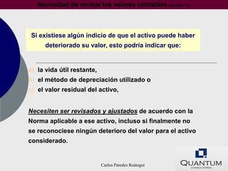 Necesidad de revisar los valores contables (párrafo 17)



 Si existiese algún indicio de que el activo puede haber
      deteriorado su valor, esto podría indicar que:


a) la vida útil restante,
b) el método de depreciación utilizado o
c) el valor residual del activo,


Necesiten ser revisados y ajustados de acuerdo con la
Norma aplicable a ese activo, incluso si finalmente no
se reconociese ningún deterioro del valor para el activo
considerado.


                            Carlos Paredes Reátegui
 