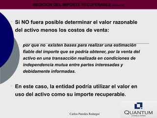 MEDICIÓN DEL IMPORTE RECUPERABLE             (Párrafo 20)




• Si NO fuera posible determinar el valor razonable
  del activo menos los costos de venta:

   • por que no existen bases para realizar una estimación
     fiable del importe que se podría obtener, por la venta del
     activo en una transacción realizada en condiciones de
     independencia mutua entre partes interesadas y
     debidamente informadas.


• En este caso, la entidad podría utilizar el valor en
  uso del activo como su importe recuperable.


                            Carlos Paredes Reátegui
 