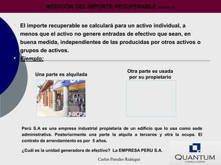 MEDICIÓN DEL IMPORTE RECUPERABLE                  (Párrafo 22)




•   El importe recuperable se calculará para un activo individual, a
    menos que el activo no genere entradas de efectivo que sean, en
    buena medida, independientes de las producidas por otros activos o
    grupos de activos.
•   Ejemplo:

                                                     Otra parte es usada
          Una parte es alquilada
                                                      por su propietario




    Perú S.A es una empresa industrial propietaria de un edificio que lo usa como sede
    administrativa. Posteriormente una parte la alquila a terceros y otra la ocupa. El
    contrato de arrendamiento es por 5 años.

    ¿Cuál es la unidad generadora de efectivo? La EMPRESA PERU S.A.

                                      Carlos Paredes Reátegui
 