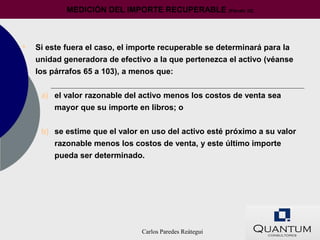 MEDICIÓN DEL IMPORTE RECUPERABLE              (Párrafo 22)




•   Si este fuera el caso, el importe recuperable se determinará para la
    unidad generadora de efectivo a la que pertenezca el activo (véanse
    los párrafos 65 a 103), a menos que:


     a) el valor razonable del activo menos los costos de venta sea
        mayor que su importe en libros; o


     b) se estime que el valor en uso del activo esté próximo a su valor
        razonable menos los costos de venta, y este último importe
        pueda ser determinado.




                                Carlos Paredes Reátegui
 