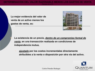 DETERMINACIÓN DEL VALOR RAZONABLE MENOS LOS GASTOS DE VENTA
                                   (Párrafos 25 al 27)




  •   La mejor evidencia del valor de
      venta de un activo menos los
      gastos de venta, es:




      1. La existencia de un precio, dentro de un compromiso formal de
         venta, en una transacción realizada en condiciones de
         independencia mutua,

          •   ajustado por los costos incrementales directamente
              atribuibles a la venta o disposición por otra vía del activo.




                                   Carlos Paredes Reátegui
 