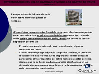 DETERMINACIÓN DEL VALOR RAZONABLE MENOS LOS GASTOS DE VENTA
                                         (Párrafos 25 al 27)




  •        La mejor evidencia del valor de venta
           de un activo menos los gastos de
           venta, es:




      2.    Si no existiera un compromiso formal de venta, pero el activo se negociase
            en un mercado activo, el valor razonable del activo menos los costos de
            venta sería el precio de mercado del activo, menos los costos de venta o
            disposición por otra vía.

              •   El precio de mercado adecuado será, normalmente, el precio
                  comprador corriente.
              •   Cuando no se disponga del precio comprador corriente, el precio de
                  la transacción más reciente puede proporcionar la base adecuada
                  para estimar el valor razonable del activo menos los costos de venta,
                  siempre que no se hayan producido cambios significativos en las
                  circunstancias económicas, entre la fecha de la transacción y la fecha
                  en la que se realiza la estimación
                                          Carlos Paredes Reátegui
 