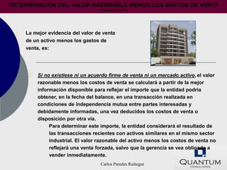 DETERMINACIÓN DEL VALOR RAZONABLE MENOS LOS GASTOS DE VENTA
                                      (Párrafos 25 al 27)




  •   La mejor evidencia del valor de venta
      de un activo menos los gastos de
      venta, es:




       3.   Si no existiese ni un acuerdo firme de venta ni un mercado activo, el valor
            razonable menos los costos de venta se calculará a partir de la mejor
            información disponible para reflejar el importe que la entidad podría
            obtener, en la fecha del balance, en una transacción realizada en
            condiciones de independencia mutua entre partes interesadas y
            debidamente informadas, una vez deducidos los costos de venta o
            disposición por otra vía.
             •   Para determinar este importe, la entidad considerará el resultado de
                 las transacciones recientes con activos similares en el mismo sector
                 industrial. El valor razonable del activo menos los costos de venta no
                 reflejará una venta forzada, salvo que la gerencia se vea obligada a
                 vender inmediatamente.
                                      Carlos Paredes Reátegui
 