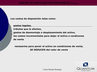 GASTOS DE VENTA QUE SON DEDUCIBLES (Párrafo 28)




Los costos de disposición tales como:


• gastos legales,
• tributos que la afectan,
• gastos de desmontaje o desplazamiento del activo,
• los costos incrementales para dejar el activo e condicones
  de venta


   necesarios para poner el activo en condiciones de venta,
                SE DEDUCEN del valor de venta




                             Carlos Paredes Reátegui
 