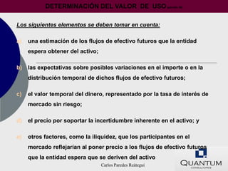 DETERMINACIÓN DEL VALOR DE USO (párrafo 30)

Los siguientes elementos se deben tomar en cuenta:

a)   una estimación de los flujos de efectivo futuros que la entidad
     espera obtener del activo;

b)   las expectativas sobre posibles variaciones en el importe o en la
     distribución temporal de dichos flujos de efectivo futuros;

c)   el valor temporal del dinero, representado por la tasa de interés de
     mercado sin riesgo;

d)   el precio por soportar la incertidumbre inherente en el activo; y

e)   otros factores, como la iliquidez, que los participantes en el
     mercado reflejarían al poner precio a los flujos de efectivo futuros
     que la entidad espera que se deriven del activo
                                  Carlos Paredes Reátegui
 