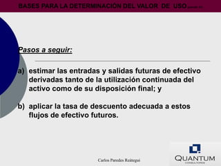 BASES PARA LA DETERMINACIÓN DEL VALOR DE USO (párrafo 31)




Pasos a seguir:

a) estimar las entradas y salidas futuras de efectivo
   derivadas tanto de la utilización continuada del
   activo como de su disposición final; y

b) aplicar la tasa de descuento adecuada a estos
   flujos de efectivo futuros.




                        Carlos Paredes Reátegui
 