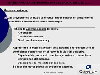BASES PARA LA DETERMINACIÓN DEL VALOR DE USO (párrafo 33)

Bases a considerar:


a)   Las proyecciones de flujos de efectivo deben basarse en presunciones
     razonables y sustentables como por ejemplo:


     •   Reflejen la condición actual del activo,
          • Antigüedad.
          • Condiciones técnicas,
          • Grado de obsolescencia, y

     •   Representen la mejor estimación de la gerencia sobre el conjunto de
         condiciones económicas en el resto de la vida útil del activo.
          • Capacidad de producción: creciente, constante o decreciente.
          • Competencia del mercado.
          • Condiciones del mercado donde opera.
     •   Se debe dar mayor peso a las evidencias externas,

                                    Carlos Paredes Reátegui
 