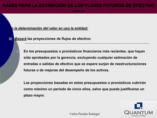 BASES PARA LA ESTIMACIÓN DE LOS FLUJOS FUTUROS DE EFECTIVO
                                        (párrafo 33)




  En la determinación del valor en uso la entidad:

  b) Basará las proyecciones de flujos de efectivo:


      i.   En los presupuestos o pronósticos financieros más recientes, que hayan
           sido aprobados por la gerencia, excluyendo cualquier estimación de
           entradas o salidas de efectivo que se espere surjan de reestructuraciones
           futuras o de mejoras del desempeño de los activos.


      i.   Las proyecciones basadas en estos presupuestos o pronósticos cubrirán
           como máximo un periodo de cinco años, salvo que pueda justificarse un
           plazo mayor.




                                      Carlos Paredes Reátegui
 