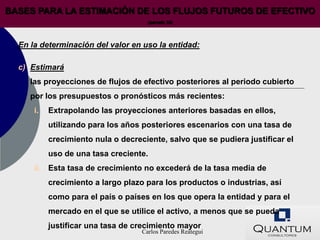 BASES PARA LA ESTIMACIÓN DE LOS FLUJOS FUTUROS DE EFECTIVO
                                      (párrafo 33)




  En la determinación del valor en uso la entidad:

  c) Estimará
     las proyecciones de flujos de efectivo posteriores al periodo cubierto
     por los presupuestos o pronósticos más recientes:
      i.   Extrapolando las proyecciones anteriores basadas en ellos,
           utilizando para los años posteriores escenarios con una tasa de
           crecimiento nula o decreciente, salvo que se pudiera justificar el
           uso de una tasa creciente.
      ii. Esta tasa de crecimiento no excederá de la tasa media de
           crecimiento a largo plazo para los productos o industrias, así
           como para el país o países en los que opera la entidad y para el
           mercado en el que se utilice el activo, a menos que se pueda
           justificar una tasa de crecimiento mayor
                                    Carlos Paredes Reátegui
 