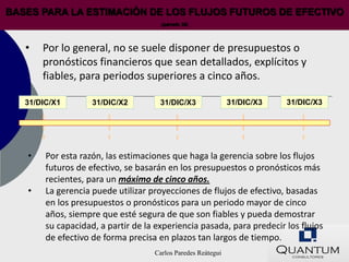BASES PARA LA ESTIMACIÓN DE LOS FLUJOS FUTUROS DE EFECTIVO
                                      (párrafo 35)




   •   Por lo general, no se suele disponer de presupuestos o
       pronósticos financieros que sean detallados, explícitos y
       fiables, para periodos superiores a cinco años.

   31/DIC/X1        31/DIC/X2         31/DIC/X3               31/DIC/X3   31/DIC/X3




   •    Por esta razón, las estimaciones que haga la gerencia sobre los flujos
        futuros de efectivo, se basarán en los presupuestos o pronósticos más
        recientes, para un máximo de cinco años.
   •    La gerencia puede utilizar proyecciones de flujos de efectivo, basadas
        en los presupuestos o pronósticos para un periodo mayor de cinco
        años, siempre que esté segura de que son fiables y pueda demostrar
        su capacidad, a partir de la experiencia pasada, para predecir los flujos
        de efectivo de forma precisa en plazos tan largos de tiempo.
                                    Carlos Paredes Reátegui
 