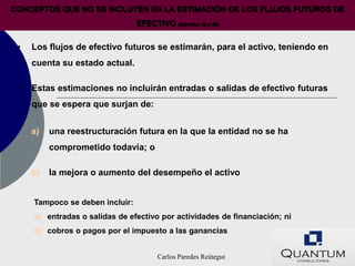 CONCEPTOS QUE NO SE INCLUYEN EN LA ESTIMACIÓN DE LOS FLUJOS FUTUROS DE
                                 EFECTIVO (párrafos 44 y 50)


 •   Los flujos de efectivo futuros se estimarán, para el activo, teniendo en
     cuenta su estado actual.

 •   Estas estimaciones no incluirán entradas o salidas de efectivo futuras
     que se espera que surjan de:


     a)   una reestructuración futura en la que la entidad no se ha
          comprometido todavía; o

     b)   la mejora o aumento del desempeño el activo


     Tampoco se deben incluir:
     a) entradas o salidas de efectivo por actividades de financiación; ni
     b) cobros o pagos por el impuesto a las ganancias


                                       Carlos Paredes Reátegui
 