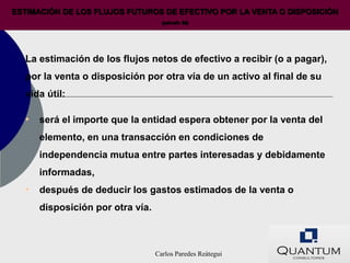 ESTIMACIÓN DE LOS FLUJOS FUTUROS DE EFECTIVO POR LA VENTA O DISPOSICIÓN
                                    (párrafo 50)




  La estimación de los flujos netos de efectivo a recibir (o a pagar),
  por la venta o disposición por otra vía de un activo al final de su
  vida útil:

  • será el importe que la entidad espera obtener por la venta del
      elemento, en una transacción en condiciones de
      independencia mutua entre partes interesadas y debidamente
      informadas,
  • después de deducir los gastos estimados de la venta o
      disposición por otra vía.



                                  Carlos Paredes Reátegui
 