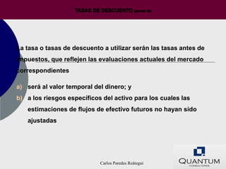 TASAS DE DESCUENTO (párrafo 55)




La tasa o tasas de descuento a utilizar serán las tasas antes de
impuestos, que reflejen las evaluaciones actuales del mercado
correspondientes

a) será al valor temporal del dinero; y
b) a los riesgos específicos del activo para los cuales las
   estimaciones de flujos de efectivo futuros no hayan sido
   ajustadas




                             Carlos Paredes Reátegui
 