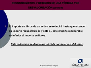 RECONOCIMIENTO Y MEDICIÓN DE UNA PÉRDIDA POR
                    DESVALORIZACIÓN (párrafo 59)




1. El importe en libros de un activo se reducirá hasta que alcance
   su importe recuperable si, y sólo si, este importe recuperable
   es inferior al importe en libros.


     Esta reducción se denomina pérdida por deterioro del valor.




                               Carlos Paredes Reátegui
 