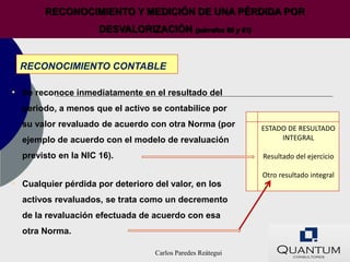 RECONOCIMIENTO Y MEDICIÓN DE UNA PÉRDIDA POR
                     DESVALORIZACIÓN (párrafos 60 y 61)


 RECONOCIMIENTO CONTABLE

• Se reconoce inmediatamente en el resultado del
  periodo, a menos que el activo se contabilice por
  su valor revaluado de acuerdo con otra Norma (por         ESTADO DE RESULTADO
  ejemplo de acuerdo con el modelo de revaluación                INTEGRAL

  previsto en la NIC 16).                                   Resultado del ejercicio

                                                            Otro resultado integral
• Cualquier pérdida por deterioro del valor, en los
  activos revaluados, se trata como un decremento
  de la revaluación efectuada de acuerdo con esa
  otra Norma.

                                  Carlos Paredes Reátegui
 