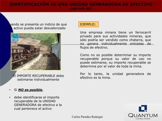 IDENTIFICACIÓN DE UNA UNIDAD GENERADORA DE EFECTIVO
                                       (párrafo 66)



Cuando se presenta un indicio de que          EJEMPLO:
 un activo pueda estar desvalorizado
                                              Una empresa minera tiene       un ferrocarril
                                              privado para sus actividades   mineras, que
                                              sólo podría ser vendido como   chatarra, que
                                              no genera individualmente       entradas de
                                              flujos de efectivo.

                                              Como no es posible determinar su importe
                                              recuperable porque su valor de uso no
                                              puede estimarse, su importe recuperable se
                                              determina por el valor de toda la mina.

                                              Por lo tanto, la unidad generadora de
     El IMPORTE RECUPERABLE debe
                                              efectivo es la mina.
         estimarse individualmente


 •   Si NO es posible,

 •   debe identificarse el importe
     recuperable de la UNIDAD
     GENERADORA de efectivo a la
     cual pertenece el activo

                                        Carlos Paredes Reátegui
 