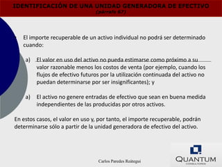 IDENTIFICACIÓN DE UNA UNIDAD GENERADORA DE EFECTIVO
                                 (párrafo 67)




•   El importe recuperable de un activo individual no podrá ser determinado
    cuando:

    a)   El valor en uso del activo no pueda estimarse como próximo a su
         valor razonable menos los costos de venta (por ejemplo, cuando los
         flujos de efectivo futuros por la utilización continuada del activo no
         puedan determinarse por ser insignificantes); y

    a)   El activo no genere entradas de efectivo que sean en buena medida
         independientes de las producidas por otros activos.

En estos casos, el valor en uso y, por tanto, el importe recuperable, podrán
determinarse sólo a partir de la unidad generadora de efectivo del activo.




                                  Carlos Paredes Reátegui
 