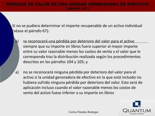 PERDIDA DE VALOR DE UNA UNIDAD GENERADORA DE EFECTIVO
                                 (párrafo 107)




• Si no se pudiera determinar el importe recuperable de un activo individual
  (véase el párrafo 67):

    a)   se reconocerá una pérdida por deterioro del valor para el activo
         siempre que su importe en libros fuera superior al mayor importe
         entre su valor razonable menos los costos de venta y el valor que le
         corresponda tras la distribución realizada según los procedimientos
         descritos en los párrafos 104 y 105; y

    a)   no se reconocerá ninguna pérdida por deterioro del valor para el
         activo si la unidad generadora de efectivo en la que está incluido no
         hubiera sufrido ninguna pérdida por deterioro del valor. Esto será de
         aplicación incluso cuando el valor razonable menos los costos de
         venta del activo fuese inferior a su importe en libros



                                   Carlos Paredes Reátegui
 
