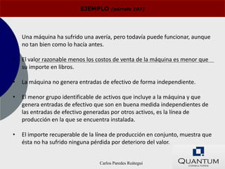 EJEMPLO     (párrafo 107)




•   Una máquina ha sufrido una avería, pero todavía puede funcionar, aunque
    no tan bien como lo hacía antes.

•   El valor razonable menos los costos de venta de la máquina es menor que
    su importe en libros.

•   La máquina no genera entradas de efectivo de forma independiente.

•   El menor grupo identificable de activos que incluye a la máquina y que
    genera entradas de efectivo que son en buena medida independientes de
    las entradas de efectivo generadas por otros activos, es la línea de
    producción en la que se encuentra instalada.

•   El importe recuperable de la línea de producción en conjunto, muestra que
    ésta no ha sufrido ninguna pérdida por deterioro del valor.


                                 Carlos Paredes Reátegui
 