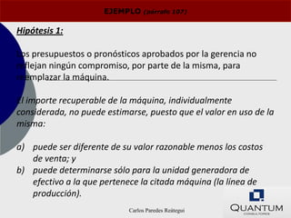 EJEMPLO    (párrafo 107)


Hipótesis 1:

Los presupuestos o pronósticos aprobados por la gerencia no
reflejan ningún compromiso, por parte de la misma, para
reemplazar la máquina.

El importe recuperable de la máquina, individualmente
considerada, no puede estimarse, puesto que el valor en uso de la
misma:

a) puede ser diferente de su valor razonable menos los costos
   de venta; y
b) puede determinarse sólo para la unidad generadora de
   efectivo a la que pertenece la citada máquina (la línea de
   producción).
                            Carlos Paredes Reátegui
 