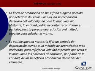 EJEMPLO    (párrafo 107)




• La línea de producción no ha sufrido ninguna pérdida
  por deterioro del valor. Por ello, no se reconocerá
  deterioro del valor alguno para la máquina. No
  obstante, la entidad podría necesitar reconsiderar el
  periodo previsto para su depreciación o el método
  seguido para calcular la misma.

• Es posible que sea necesario fijar un periodo de
  depreciación menor, o un método de depreciación más
  acelerado, para reflejar la vida útil esperada que resta a
  la máquina o los patrones de consumo, por parte de la
  entidad, de los beneficios económicos derivados del
  elemento.
                          Carlos Paredes Reátegui
 